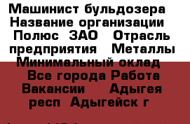 Машинист бульдозера › Название организации ­ Полюс, ЗАО › Отрасль предприятия ­ Металлы › Минимальный оклад ­ 1 - Все города Работа » Вакансии   . Адыгея респ.,Адыгейск г.